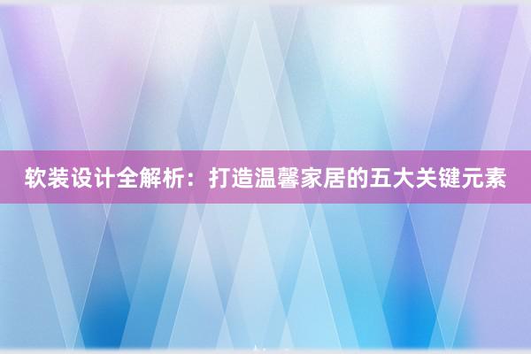 软装设计全解析：打造温馨家居的五大关键元素